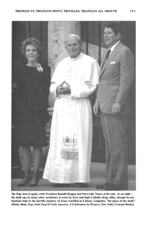 TRIANGLES UP, TRIANGLES DOWN, TRIANGLES, TRIANGLES ALL AROUND 3 5 1
The Pope does it again, with President Ronald Reagan and First Lady Nancy at his side. As an aside—
the skull cap, in many color variations, is worn by Jews and high Catholic clergy alike, though its use
hearkens back to the horrific memory of Jesus crucified on Calvary, Golgotha, "the place of the skull."
(Photo: Book, Pope John Paul II Visits America: A Celebration In Pictures, New York: Crescent Books)
 