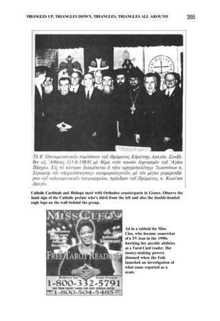 TRIANGLES UP, TRIANGLES DOWN, TRIANGLES, TRIANGLES ALL AROUND 355
Catholic Cardinals and Bishops meet with Orthodox counterparts in Greece. Observe the
hand sign of the Catholic prelate who's third from the left and also the double-headed
eagle logo on the wall behind the group.
Ad in a tabloid for Miss
Cleo, who became somewhat
of a TV icon in the 1990s
hawking her psychic abilities
as a Tarot Card reader. Her
money-making powers
dimmed when the Feds
launched an investigation of
what some reported as a
scam.
 