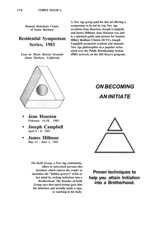 3 5 6 CODEX MAGICA
Human Relations Center
of Santa Barbara
Residential Symposium
Series, 1983
Casa de Maria Retreat Grounds
Santa Barbara, California
• Jean Houston
February 14-18. 1983
• Joseph Campbell
April 6 - 8, 1983
• James Hillman
May 31 - June 2, 1983
A New Age group paid for this ad offering a
symposium to be led by top New Age
occultists Jean Houston, Joseph Campbell,
and James Hillman. Jean Houston was and
is a spiritual guide and mentor for Senator
Hillary Rodham Clinton (D-NY). Joseph
Campbell promoted symbols and masonic
New Age philosophies in a popular series
aired over the Public Broadcasting System
(PBS) network on the Bill Moyers program.
The Stelle Group, a New Age community,
offers to interested persons this
brochure which entices the reader to
maximize the "hidden powers" of his or
her mind by seeking initiation into a
Brotherhood. The founder of Stelle
Group says that spirit beings gave him
his initiation and actually made a sign,
or marking in his body.
ON BECOMING
AN INITIATE
Proven techniques to
help you attain Initiation
into a Brotherhood.
 