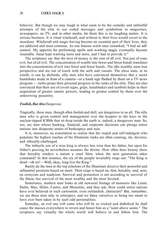 38 CODEX MAGICA
behavior. But though we may laugh at what seem to be the comedic and unfruitful
attempts of the elite to use coded messages and symbolism in magazines,
newspapers, on TV, and in other media, for them this is no laughing matter. It is
serious business. It is ritual witchcraft, and without it, their lives would revert to the
mundane. Witchcraft and magic having become an essential part of their lives, they
are addicted and must continue. As one famous witch once remarked, "I had no self-
control. My appetite for performing spells and working magic eventually became
insatiable. Satan kept wanting more and more, and I had to provide it."
The scriptures say that the love of money is the root of all evil. Not just of some
evil, but of all evil. The concentration of wealth into fewer and fewer hands translates
into the concentration of evil into fewer and fewer hands. The idle wealthy soon lose
perspective and are out of touch with the serfs and vassals. The slave state, at its
zenith, is run by dullards, silly men who have convinced themselves that a secret
handshake made in front of a camera—or a hand sign flashed by them on a TV news
program — turbo-props their personal progress in the ranks of the elite. They are also
convinced that their use of covert signs, grips, handshakes and symbols helps in their
acquisition of greater satanic powers, leading to greater control by them over the
unknowing peasantry.
Foolish, But Also Dangerous
Tragically, these men, though often foolish and dull, are dangerous to us all. The silly
man who is given control and management over the keepers to the keys to the
nuclear-tipped ICBMs that sit deep inside the earth is, indeed, a dangerous man. So,
too, are men whose banking, financial, and corporate decisions can plunge entire
nations into desperate straits of bankruptcy and ruin.
It is, moreover, no consolation to realize that the stupid and self-indulgent who
populate the highest reaches of the Illuminati ranks are often cunning, sly, devious,
and ethically-challenged.
The imbecile son of a wise king is always less wise than his father, but upon his
father's passing, he nevertheless assumes the throne. How often does history show
that heredity renders a nation a cruel blow when the next generation takes
command? In that instance, the cry of the people invariably rings out: "The King is
dead —oh no! —Well, okay, long live the King."
Rarely do the men at the top echelons of the Illuminati deserve their powerful and
influential positions based on merit. Their reign is based on, first, heredity, and, next,
on cronyism and toadyism. Survival and promotion is not according to survival of
the fittest, but survival of the most wealthy and the most favored.
Sometimes, modern man looks at old newsreel footage of monsters like Lenin,
Stalin, Mao, Hitler, Castro, and Mussolini, and they ask, How could entire nations
have ever believed in such cartoonish, even outlandish, characters? But, remember,
we see these men only in retrospect, and we fancy ourselves as being too smart to
have ever been taken in by such odd personalities.
Someday, an evil one will come who will be so wicked and diabolical he shall
cause the masses everywhere to revere and honor him as a "saint above saints." The
scriptures say virtually the whole world will believe in and follow him. The
 