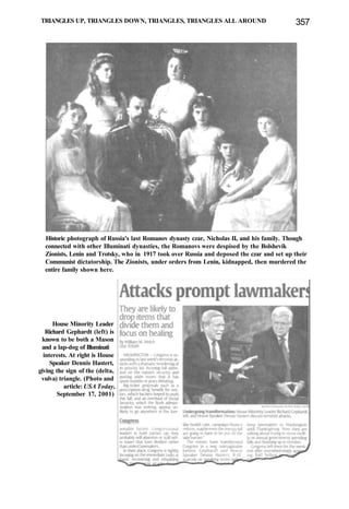TRIANGLES UP, TRIANGLES DOWN, TRIANGLES, TRIANGLES ALL AROUND 357
Historic photograph of Russia's last Romanov dynasty czar, Nicholas II, and his family. Though
connected with other Illuminati dynasties, the Romanovs were despised by the Bolshevik
Zionists, Lenin and Trotsky, who in 1917 took over Russia and deposed the czar and set up their
Communist dictatorship. The Zionists, under orders from Lenin, kidnapped, then murdered the
entire family shown here.
House Minority Leader
Richard Gephardt (left) is
known to be both a Mason
and a lap-dog of Illuminati
interests. At right is House
Speaker Dennis Hastert,
giving the sign of the (delta,
vulva) triangle. (Photo and
article: USA Today,
September 17, 2001)
 