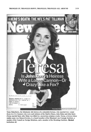 TRIANGLES UP, TRIANGLES DOWN, TRIANGLES, TRIANGLES ALL AROUND 3 5 9
Teresa Heinz-Kerry, the fabulously rich heiress of a colonialist fortune, who married two—count
them-two U.S. Senators who were each initiates of the Skull & Bones, John Heinz and John Kerry
(Teresa married Kerry after Heinz was killed in a mysterious airplane crash). Teresa, a Jewess whose
maiden name was Simoes-Ferreira, is a board member of the Illuminati run Carnegie Institute, a
member of the Council on Foreign Relations, and a member of the Brookings Institute. Illuminati
institutions all.
 