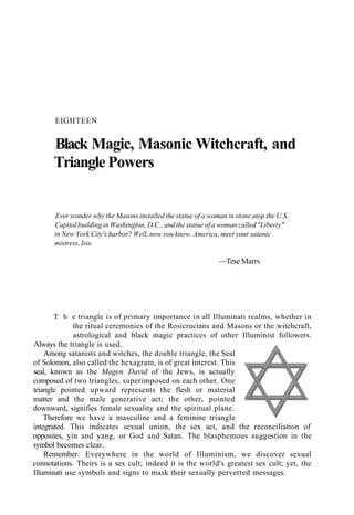 EIGHTEEN
Black Magic, Masonic Witchcraft, and
Triangle Powers
Ever wonder why the Masons installed the statue of a woman in stone atop the U.S.
Capitol building in Washington, D.C., and the statue of a woman called "Liberty"
in New York City's harbor? Well, now you know. America, meet your satanic
mistress, Isis.
—Texe Marrs
T h e triangle is of primary importance in all Illuminati realms, whether in
the ritual ceremonies of the Rosicrucians and Masons or the witchcraft,
astrological and black magic practices of other Illuminist followers.
Always the triangle is used.
Among satanists and witches, the double triangle, the Seal
of Solomon, also called the hexagram, is of great interest. This
seal, known as the Magen David of the Jews, is actually
composed of two triangles, superimposed on each other. One
triangle pointed upward represents the flesh or material
matter and the male generative act; the other, pointed
downward, signifies female sexuality and the spiritual plane.
Therefore we have a masculine and a feminine triangle
integrated. This indicates sexual union, the sex act, and the reconciliation of
opposites, yin and yang, or God and Satan. The blasphemous suggestion in the
symbol becomes clear.
Remember: Everywhere in the world of Illuminism, we discover sexual
connotations. Theirs is a sex cult; indeed it is the world's greatest sex cult; yet, the
Illuminati use symbols and signs to mask their sexually perverted messages.
 