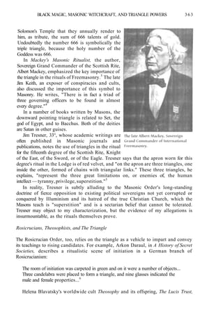 BLACK MAGIC, MASONIC WITCHCRAFT, AND TRIANGLE POWERS 363
Solomon's Temple that they annually render to
him, as tribute, the sum of 666 talents of gold.
Undoubtedly the number 666 is symbolically the
triple triangle, because the holy number of the
Goddess was 666.
In Mackey's Masonic Ritualist, the author,
Sovereign Grand Commander of the Scottish Rite,
Albert Mackey, emphasized the key importance of
the triangle in the rituals of Freemasonry.5
The late
Jim Keith, an exposer of conspiracies and cults,
also discussed the importance of this symbol to
Masonry. He writes, "There is in fact a triad of
three governing officers to be found in almost
every degree."4
In a number of books written by Masons, the
downward pointing triangle is related to Set, the
god of Egypt, and to Bacchus. Both of the deities
are Satan in other guises.
Jim Tresner, 33°, whose academic writings are
often published in Masonic journals and
publications, notes the use of triangles in the ritual
for the fifteenth degree of the Scottish Rite, Knight
of the East, of the Sword, or of the Eagle. Tresner says that the apron worn for this
degree's ritual in the Lodge is of red velvet, and "on the apron are three triangles, one
inside the other, formed of chains with triangular links." These three triangles, he
explains, "represent the three great limitations on, or enemies of, the human
intellect — tyranny, privilege, superstition."5
In reality, Tresner is subtly alluding to the Masonic Order's long-standing
doctrine of fierce opposition to existing political sovereigns not yet corrupted or
conquered by Illuminism and its hatred of the true Christian Church, which the
Masons teach is "superstition" and is a sectarian belief that cannot be tolerated.
Tresner may object to my characterization, but the evidence of my allegations is
insurmountable, as the rituals themselves prove.
Rosicrucians, Theosophists, and The Triangle
The Rosicrucian Order, too, relies on the triangle as a vehicle to impart and convey
its teachings to rising candidates. For example, Arkon Daraul, in A History of Secret
Societies, describes a ritualistic scene of initiation in a German branch of
Rosicrucianism:
The room of initiation was carpeted in green and on it were a number of objects...
Three candelabra were placed to form a triangle, and nine glasses indicated the
male and female properties...6
Helena Blavatsky's worldwide cult Theosophy and its offspring, The Lucis Trust,
 