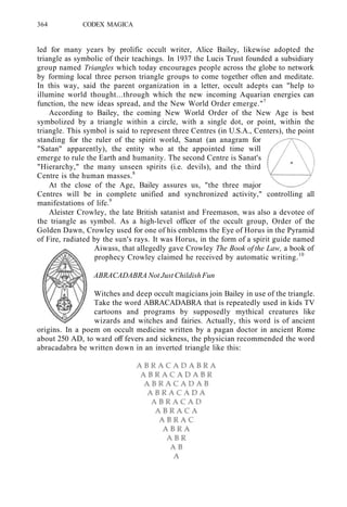 364 CODEX MAGICA
led for many years by prolific occult writer, Alice Bailey, likewise adopted the
triangle as symbolic of their teachings. In 1937 the Lucis Trust founded a subsidiary
group named Triangles which today encourages people across the globe to network
by forming local three person triangle groups to come together often and meditate.
In this way, said the parent organization in a letter, occult adepts can "help to
illumine world thought...through which the new incoming Aquarian energies can
function, the new ideas spread, and the New World Order emerge."7
According to Bailey, the coming New World Order of the New Age is best
symbolized by a triangle within a circle, with a single dot, or point, within the
triangle. This symbol is said to represent three Centres (in U.S.A., Centers), the point
standing for the ruler of the spirit world, Sanat (an anagram for
"Satan" apparently), the entity who at the appointed time will
emerge to rule the Earth and humanity. The second Centre is Sanat's
"Hierarchy," the many unseen spirits (i.e. devils), and the third
Centre is the human masses.8
At the close of the Age, Bailey assures us, "the three major
Centres will be in complete unified and synchronized activity," controlling all
manifestations of life.9
Aleister Crowley, the late British satanist and Freemason, was also a devotee of
the triangle as symbol. As a high-level officer of the occult group, Order of the
Golden Dawn, Crowley used for one of his emblems the Eye of Horus in the Pyramid
of Fire, radiated by the sun's rays. It was Horus, in the form of a spirit guide named
Aiwass, that allegedly gave Crowley The Book of the Law, a book of
prophecy Crowley claimed he received by automatic writing.10
ABRACADABRA Not Just Childish Fun
Witches and deep occult magicians join Bailey in use of the triangle.
Take the word ABRACADABRA that is repeatedly used in kids TV
cartoons and programs by supposedly mythical creatures like
wizards and witches and fairies. Actually, this word is of ancient
origins. In a poem on occult medicine written by a pagan doctor in ancient Rome
about 250 AD, to ward off fevers and sickness, the physician recommended the word
abracadabra be written down in an inverted triangle like this:
 