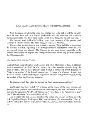BLACK MAGIC, MASONIC WITCHCRAFT, AND TRIANGLE POWERS 365
Next, the paper on which the word was written was to be tied round the patient's
neck for nine days and then thrown backwards over the shoulder into a stream
running eastwards. The fever then would shrink to nothing, the patient was told.
The magical word ABRACADABRA comes from worship of the gnostic god,
Abraxas. It literally means: The dead body, or corpse, of Abraxas.
Witches often use the triangle as a protective symbol. They foolishly believe it can
be used as a talisman, especially if the Tetragrammaton, the Hebrew letters for God,
are inserted inside the triangle. The Masons do the same thing essentially in the
Masters Jewel of the 4th degree. The triangle is inscribed on the ring given holders of
the 14th degree also.
The Geometrical God Is a Woman
A closely kept secret of higher level Masons and other Illuminists is that, in addition
to their worship of the Devil by other names, they also worship a female deity, the
Great Goddess. This is made plain by John Yarker, a renowned British Freemason.
Yarker's translation of the French manuscript, Lectures of a Chapter, Senate, and
Council, informs us that the triangle's origins can be found in Egyptian religion, being
the symbol of Isis, the Egyptian goddess:
The triangle, which they called the geometrical God, was the emblem of Isis.11
You'll recall that the symbol "G" is found at the center of the most common of
Freemasonry's symbols, the Masonic square and compass, and that the Mason is told
this letter G represents "God" and "Geometry." This, then, is the "geometrical god"
that, Yarker observes, "was the emblem of Isis."
Ever wonder why the Masons installed the statue of a woman in stone atop the
U.S. Capitol building in Washington, D.C., and the statue of a woman called "Liberty"
in New York City's harbor? Well, now you know. America, meet your satanic mistress:
Isis.
 