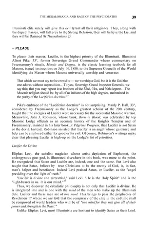 THE MEGALOMANIA AND RAGE OF THE PSYCHOPATHS 39
Illuminati elite surely will give this evil tyrant all their allegiance. They, along with
the duped masses, will fall prey to the Strong Delusion, they will believe the Lie, and
they will be Damned (II Thessalonians 2).
• PLEASE
To please their master, Lucifer, is the highest priority of the Illuminati. Illuminist
Albert Pike, 33°, former Sovereign Grand Commander whose commentary on
Freemasonry's rituals, Morals and Dogma, is the classic learning textbook for all
Masons, issued instructions on July 14, 1889, to the Supreme Councils of the World
identifying the Master whom Masons universally worship and venerate:
That which we must say to the crowd is — we worship a God, but it is the God that
one adores without superstition... To you, Sovereign Grand Inspector Generals, we
say this; that you may repeat it to brothers of the 32nd, 31st, and 30th degrees—The
Masonic religion should be, by all of us initiates of the high degrees, maintained in
the purity of the Luciferian doctrine.14
Pike's embrace of the "Luciferian doctrine" is not surprising. Manly P. Hall, 33°,
considered by Freemasonry as the Lodge's greatest scholar of the 20th century,
taught that the energies of Lucifer were necessary for the successful Masonic warrior.
Meanwhile, John J. Robinson, whose book, Born in Blood, was celebrated by top
Masonic Lodge officials as an accurate history of the Knights Templar and of
Freemasonry, insisted in his later book, A Pilgrims Progress, that Lucifer is not Satan
or the devil. Instead, Robinson insisted that Lucifer is an angel whose guidance and
help can be employed either for good or for evil. Of course, Robinson's writings make
clear that pleasing Lucifer is high-up on the Lodge's list of priorities.
Lucifer the Divine
Eliphas Levi, the cabalist magician whose artist depiction of Baphomet, the
androgynous goat god, is illustrated elsewhere in this book, was more to the point.
He recognized that Satan and Lucifer are, indeed, one and the same. But Levi also
taught that Satan, believe by true Christians to be the enemy of God, is, in fact,
man's helper and benefactor. Indeed Levi praised Satan, or Lucifer, as the "angel
presiding over the light of truth."
"Lucifer is divine and terrestrial," said Levi. "He is the Holy Spirit" and is the
"light-bearer in us. It is our mind."15
Thus, we discover the cabalistic philosophy is not only that Lucifer is divine. He
is integrated into and is one with the mind of the men who make up the Illuminati
elite. Lucifer and these men are of one mind. This brings to pass the prophecies of
Revelation 17 where we are told that the conspiracy of the elite in the endtime shall
be composed of world leaders who will be of "one mind for they will give all of their
power and strength to the Beast."
Unlike Eliphas Levi, most Illuminists are hesitant to identify Satan as their Lord.
 