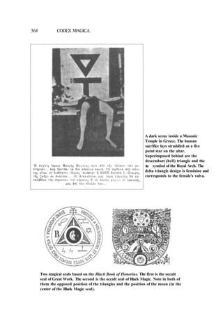 368 CODEX MAGICA
A dark scene inside a Masonic
Temple in Greece. The human
sacrifice lays straddled as a five
point star on the altar.
Superimposed behind are the
descendant (hell) triangle and the
t
a
u symbol of the Royal Arch. The
delta triangle design is feminine and
corresponds to the female's vulva.
Two magical seals based on the Black Book of Honorius. The first is the occult
seal of Great Work. The second is the occult seal of Black Magic. Note in both of
them the opposed position of the triangles and the position of the moon (in the
center of the Black Magic seal).
 