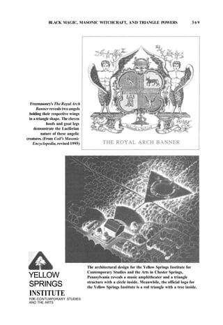 BLACK MAGIC, MASONIC WITCHCRAFT, AND TRIANGLE POWERS 3 6 9
Freemasonry's The Royal Arch
Banner reveals two angels
holding their respective wings
in a triangle shape. The cloven
hoofs and goat legs
demonstrate the Luciferian
nature of these angelic
creatures. (From Coil's Masonic
Encyclopedia, revised 1995)
YELLOW
SPRINGS
INSTITUTE
FOR CONTLMPORARY STUDIES
AND THE ARTS
The architectural design for the Yellow Springs Institute for
Contemporary Studies and the Arts in Chester Springs,
Pennsylvania reveals a music amphitheater and a triangle
structure with a circle inside. Meanwhile, the official logo for
the Yellow Springs Institute is a red triangle with a tree inside.
 