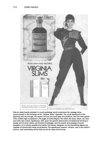 370 CODEX MAGICA
Only an adept heavily schooled in occult symbology would understand the message being
communicated in this full-page ad for "Virginia Slims" cigarettes. The occult significance of the
lightning bolt, the triangle, the square, the arm and hand signs and positions, even the wide spread
of the model's legs is explained in the pages of Codex Magica. The colors she wears, black, red, blue,
and white also contain significance. Still, given the general deterioration of intellectual thinking in
society and of moral values and Christian knowledge—and the dearth of knowledge of occult
deception—it is entirely possible that neither the fashion designers nor the Advertising Agency are
culpable of intentionally using occult devices. The significance however, remains, and in the author's
opinion, such advertising cannot help but aid the cause of evil forces.
 