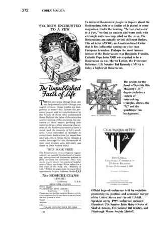 372 CODEX MAGICA
To interest like-minded people to inquire about the
Rosicrucians, this or a similar ad is placed in some
magazines. Under the heading, "Secrets Entrusted
to A Few," we find an ancient and worn book with
a triangle and cross imprinted on the cover. The
Rosicrucians are actually several different Orders.
This ad is for AMORC, an American-based Order
that is less influential among the elite than
European branches. Perhaps the most famous
initiate of the Rosicrucians was Benjamin Franklin.
Catholic Pope John XXIII was reputed to be a
Rosicrucian as was Martin Luther, the Protestant
Reformer. U.S. Senator Ted Kennedy (DMA) is
today a high-level Rosicrucian.
The design for the
Jewel of Scottish Rite
Masonry's 33rd
degree includes a
system of
interlocking
triangles, circles, the
"X," and the
quadruple Tau
background.
Official logo of conference held by socialists
promoting the political and economic merger
of the United States and the old U.S.S.R.
Speakers at the 1989 conference included
Illuminati U.S. Senator John Heinz (Order of
Skull & Bones), U.S. Senator Bill Bradley, and
Pittsburgh Mayor Sophie Masloff.
 