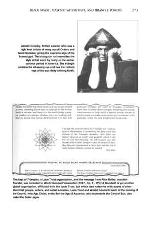 BLACK MAGIC, MASONIC WITCHCRAFT, AND TRIANGLE POWERS 373
Aleister Crowley, British satanist who was a
high level initate of many occult Orders and
Secret Societies, giving the supreme sign of the
horned god. The triangular hat resembles the
style of hat worn by many in the earlier
colonial period in America. The triangle
contains the all-seeing eye and has the radiant
rays of the sun deity shining forth.
This logo of Triangles, a Lucis Trust organization, and the message from Alice Bailey, occultist
founder, was included in World Goodwill newsletter (1997, No. 4). World Goodwill is yet another
global organization, affiliated with the Lucis Trust, but which also networks with scores of other
Illuminist groups, orders, and secret societies. Lucis Trust and World Goodwill teach of the coming of
the Cosmic, New Age Christ, avatar for the Age of Aquarius, who represents the Central Sun, also
called the Solar Logos.
 