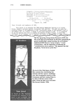 374 CODEX MAGICA
The New Age group, Energy System Parameters (ESP), has
this as the logo on its letterhead. In this letter announcing its
general membership's annual meeting, the co-Presidents
emphasized ESP's focus on "group energies," "cosmic
reorganization," and the importance of achieving the
"crystalized form of new patterns." The signature line had
the phrase, "In the Service of the One."
The jewel of the 32nd degree, Scottish
Rite, contains four, interlocking Tau
elements and four squares. Symbology-
wise, this arrangement conceives of the
Freemasons and their coming Prince to
be rulers of all four corners of the
globe. (From the back cover of Scottish
Rite Journal, October 1998)
 