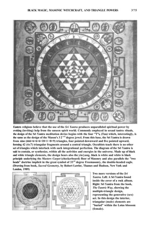 BLACK MAGIC, MASONIC WITCHCRAFT, AND TRIANGLE POWERS 3 7 5
Eastern religions believe that the use of the Sri Yantra produces unparalleled spiritual power by
evoking (inviting) help from the unseen spirit world. Commonly employed in sexual tantra rituals,
the design of the Sri Yantra meditation device begins with the four "T"s, (Tau) which, interestingly, is
the same as the design of the Mason's 3 2 n d
degree jewel. From this base, the Sri Yantra is drawn
from nine (666=6+6+6=18=1 +8=9) triangles, four pointed downward and five pointed upward,
forming 42 (6x7) triangular fragments around a central triangle. Occultists teach there is no other
set of triangles which interlock with such integrational perfection. The diagram of the Sri Yantra is
said to contain, or synthesize, within all the activities and energies in the universe. Made up of black
and white triangle elements, the design bears also the yin/yang, black is white and white is black
principle underlying the Masters Carpet (checkerboard) floor of Masonry and also parallels the "two
heads" doctrine implicit in the great symbol of 33rd
degree Freemasonry, the double-headed eagle.
(Drawing from book, Sacred Geometry, by Robert Lawlor, Thames and Hudson, New York and
London, 1989)
Two more versions of the Sri
Yantra. Left: A Sri Yantra found
inside the cover of a rock album.
Right: Sri Yantra from the book,
The Tantric Way, showing the
multiple-triangle design,
representing the generative (sex)
act. In this design the interior,
triangular (male) elements are
"buried" within the Lotus blossom
(female).
 