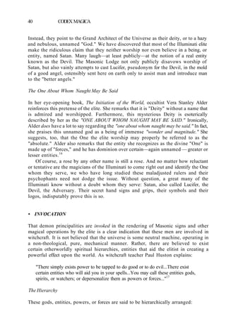 40 CODEX MAGICA
Instead, they point to the Grand Architect of the Universe as their deity, or to a hazy
and nebulous, unnamed "God." We have discovered that most of the Illuminati elite
make the ridiculous claim that they neither worship nor even believe in a being, or
entity, named Satan. Many laugh—at least publicly—at the notion of a real entity
known as the Devil. The Masonic Lodge not only publicly disavows worship of
Satan, but also vainly attempts to cast Lucifer, pseudonym for the Devil, in the mold
of a good angel, ostensibly sent here on earth only to assist man and introduce man
to the "better angels."
The One About Whom Naught May Be Said
In her eye-opening book, The Initiation of the World, occultist Vera Stanley Alder
reinforces this pretense of the elite. She remarks that it is "Deity" without a name that
is admired and worshipped. Furthermore, this mysterious Deity is esoterically
described by her as the "ONE ABOUT WHOM NAUGHT MAY BE SAID." Ironically,
Alder does have a lot to say regarding the "one about whom naught may be said." In fact,
she praises this unnamed god as a being of immense "wonder and magnitude." She
suggests, too, that the One the elite worship may properly be referred to as the
"absolute." Alder also remarks that the entity she recognizes as the divine "One" is
made up of "forces," and he has dominion over certain—again unnamed — greater or
lesser entities.16
Of course, a rose by any other name is still a rose. And no matter how reluctant
or tentative are the magicians of the Illuminati to come right out and identify the One
whom they serve, we who have long studied these maladjusted rulers and their
psychophants need not dodge the issue. Without question, a great many of the
Illuminati know without a doubt whom they serve: Satan, also called Lucifer, the
Devil, the Adversary. Their secret hand signs and grips, their symbols and their
logos, indisputably prove this is so.
• INVOCATION
That demon principalities are invoked in the rendering of Masonic signs and other
magical operations by the elite is a clear indication that these men are involved in
witchcraft. It is not believed that the universe is some neutral machine, operating in
a non-theological, pure, mechanical manner. Rather, there are believed to exist
certain otherworldly spiritual hierarchies, entities that aid the elitist in creating a
powerful effect upon the world. As witchcraft teacher Paul Huston explains:
"There simply exists power to be tapped to do good or to do evil...There exist
certain entities who will aid you in your spells...You may call these entities gods,
spirits, or watchers; or depersonalize them as powers or forces..."17
The Hierarchy
These gods, entities, powers, or forces are said to be hierarchically arranged:
 