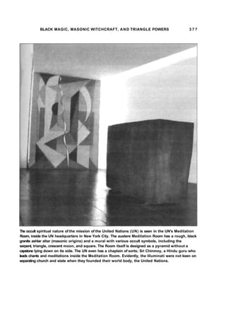 BLACK MAGIC, MASONIC WITCHCRAFT, AND TRIANGLE POWERS 3 7 7
The occult spiritual nature of the mission of the United Nations (UN) is seen in the UN's Meditation
Room, inside the UN headquarters in New York City. The austere Meditation Room has a rough, black
granite ashlar altar (masonic origins) and a mural with various occult symbols, including the
serpent, triangle, crescent moon, and square. The Room itself is designed as a pyramid without a
capstone lying down on its side. The UN even has a chaplain of sorts; Sri Chinmoy, a Hindu guru who
leads chants and meditations inside the Meditation Room. Evidently, the Illuminati were not keen on
separating church and state when they founded their world body, the United Nations.
 