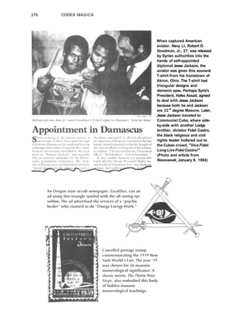 378 CODEX MAGICA
When captured American
aviator, Navy Lt. Robert O.
Goodman, Jr., 27, was released
by Syrian authorities into the
hands of self-appointed
diplomat Jesse Jackson, the
aviator was given this souvenir
T-shirt from his hometown of
Akron, Ohio. The T-shirt had
triangular designs and
demonic eyes. Perhaps Syria's
President, Hafez Assad, agreed
to deal with Jesse Jackson
because both he and Jackson
are 33rd
degree Masons. Later,
Jesse Jackson traveled to
Communist Cuba, where side-
by-side with another Lodge
brother, dictator Fidel Castro,
the black religious and civil
rights leader hollered out to
the Cuban crowd, "Viva Fidel.
Long Live Fidel Castro!"
(Photo and article from
Newsweek, January 9, 1984)
 