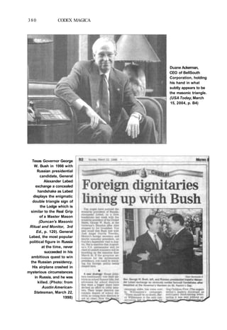 380 CODEX MAGICA
Duane Ackerman,
CEO of BellSouth
Corporation, holding
his hand in what
subtly appears to be
the masonic triangle.
(USA Today, March
15, 2004, p. B4)
Texas Governor George
W. Bush in 1998 with
Russian presidential
candidate, General
Alexander Lebed
exchange a concealed
handshake as Lebed
displays the enigmatic
double triangle sign of
the Lodge which is
similar to the Real Grip
of a Master Mason
(Duncan's Masonic
Ritual and Monitor, 3rd
Ed., p. 120). General
Lebed, the most popular
political figure in Russia
at the time, never
succeeded in his
ambitious quest to win
the Russian presidency.
His airplane crashed in
mysterious circumstances
in Russia, and he was
killed. (Photo: from
Austin American-
Statesman, March 22,
1998)
 