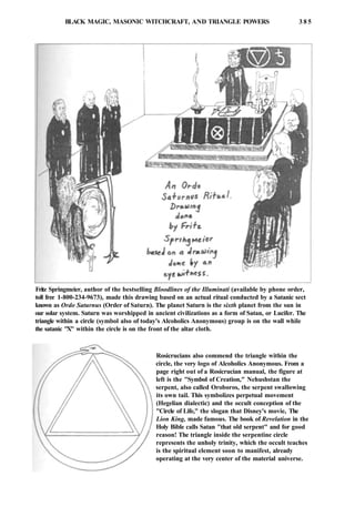 BLACK MAGIC, MASONIC WITCHCRAFT, AND TRIANGLE POWERS 3 8 5
Fritz Springmeier, author of the bestselling Bloodlines of the Illuminati (available by phone order,
toll free 1-800-234-9673), made this drawing based on an actual ritual conducted by a Satanic sect
known as Ordo Saturnus (Order of Saturn). The planet Saturn is the sixth planet from the sun in
our solar system. Saturn was worshipped in ancient civilizations as a form of Satan, or Lucifer. The
triangle within a circle (symbol also of today's Alcoholics Anonymous) group is on the wall while
the satanic "X" within the circle is on the front of the altar cloth.
Rosicrucians also commend the triangle within the
circle, the very logo of Alcoholics Anonymous. From a
page right out of a Rosicrucian manual, the figure at
left is the "Symbol of Creation," Nehushstan the
serpent, also called Oroboros, the serpent swallowing
its own tail. This symbolizes perpetual movement
(Hegelian dialectic) and the occult conception of the
"Circle of Life," the slogan that Disney's movie, The
Lion King, made famous. The book of Revelation in the
Holy Bible calls Satan "that old serpent" and for good
reason! The triangle inside the serpentine circle
represents the unholy trinity, which the occult teaches
is the spiritual element soon to manifest, already
operating at the very center of the material universe.
 