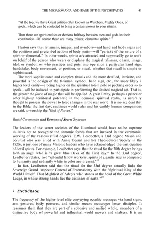 THE MEGALOMANIA AND RAGE OF THE PSYCHOPATHS 41
"At the top, we have Great entities often known as Watchers, Mighty Ones, or
gods...which can be contacted to bring a certain power to your rituals.
Then there are spirit entities or demons halfway between men and gods in their
constitution...Of course there are many minor, elemental spirits."18
Huston says that talismans, images, and symbols—and hand and body signs and
the positions and prescribed actions of body parts—will "partake of the nature of a
spirit or elemental." In other words, spirits are attracted and supposedly go to work
on behalf of the person who wears or displays the magical talisman, charm, image,
idol, or symbol, or who practices and puts into operation a particular hand sign,
handshake, body movement, or position, or ritual, whether that ritual is simple or
sophisticated.
The more sophisticated and complex rituals and the more detailed, intricate, and
powerful is the design of the talisman, symbol, hand sign, etc., the more likely a
higher level entity—a being higher on the spiritual totem pole or pecking order so to
speak—will be induced to participate in performing the desired magical act. That is,
the greater the force of magic that will be applied. A great Entity, perhaps a prince or
other high-up territorial potentate in the demonic spiritual realm, is naturally
thought to possess the power to force changes in the real world. It is no accident that
in the Bible, the last day, endtimes world ruler and his earthly human companions
are said, to worship the "God of Forces."
Ritual Ceremonies and Demons of Secret Societies
The leaders of the secret societies of the Illuminati would have to be supreme
dullards not to recognize the demonic forces that are invoked in the ceremonial
working of the various ritual degrees. C.W. Leadbetter, a 33rd degree Mason and
occultist who was allied with Annie Besant and her Theosophical Society in the
1920s, is just one of many Masonic leaders who have acknowledged the participation
of devil spirits. For example, Leadbetter says that the ritual for the 30th degree brings
forth an angel who is "a great blue Deva of the First Ray." In the 33rd degree,
Leadbetter relates, two "splendid fellow workers, spirits of gigantic size as compared
to humanity and radiantly white in color are present."19
In fact, Leadbetter said that the ritual for the 33rd degree actually links the
Sovereign Grand Inspector General of Freemasonry with the "Spiritual King of the
World Himself; That Mightiest of Adepts who stands at the head of the Great White
Lodge, in whose strong hands lies the destinies of earth."20
• ENCOURAGE
The frequency of the higher-level elite conveying occultic messages via hand signs,
arm gestures, body postures, and similar means encourages lesser disciples. It
reassures them that they are part of a cohesive and unified whole, members of a
distinctive body of powerful and influential world movers and shakers. It is an
 