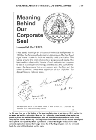 BLACK MAGIC, MASONIC WITCHCRAFT, AND TRIANGLE POWERS 3 8 7
In this page right out of the Bulletin of the American Federation of Astrologers (AFA), we find the
corporate seal and its explanation. However, the explanation given is weak at best and seems
geared to please the majority of astrologers who are active in the organization without giving
away any real secrets. Almost any knowledgeable student of the occult can see hidden meanings in
these symbols far beyond the official explanation. Symbols that beg for more esoteric (and
accurate) explanation include the triangle inside the circle, the pentagram star, the torch and
hand, the point within the circle and the stars.
 