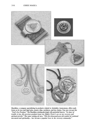 388 CODEX MAGICA
Hazelden, a company specializing in products related to Alcoholics Anonymous, offers such
items as tie tacs and lapel pins, money clips, necklaces, and key chains. You can even get the
"God's Eye Pendant." The Hazelden catalog glowingly tells potential buyers: "In times of
trouble or joy, this precious pendant keeps our Higher Power's eye on our recovery and
spiritual growth." The same catalog ad says, "This five-thousand-year-old symbol of continual
movement and spirituality... has become a popular icon in the recovery community."
 