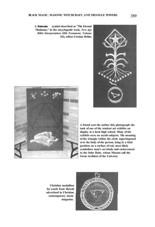 BLACK MAGIC, MASONIC WITCHCRAFT, AND TRIANGLE POWERS 389
A Rosicrucian symbol described as "The Eternal
Madonna," in the encyclopedic work, New Age
Bible Interpretation (Old Testament, Volume
III), editor Corinne Heline
A friend sent the author this photograph she
took of one of the student art exhibits on
display at a local high school. Many of the
exhibits were on occult subjects. The meaning
of the triangle within the circle superimposed
over the body of the person, lying in a fetal
position on a surface of red, most likely
symbolizes man's servitude and enslavement
to the Solar Deity, whom Masons call the
Great Architect of the Universe.
Christian medallion
for youth from Hawaii
advertised in Christian
contemporary music
magazine.
 