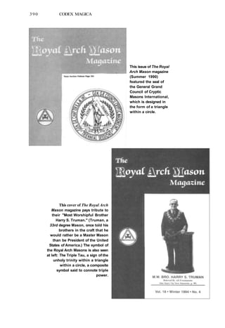 390 CODEX MAGICA
This issue of The Royal
Arch Mason magazine
(Summer 1990)
featured the seal of
the General Grand
Council of Cryptic
Masons International,
which is designed in
the form of a triangle
within a circle.
This cover of The Royal Arch
Mason magazine pays tribute to
their "Most Worshipful Brother
Harry S. Truman." (Truman, a
33rd degree Mason, once told his
brothers in the craft that he
would rather be a Master Mason
than be President of the United
States of America.) The symbol of
the Royal Arch Masons is also seen
at left: The Triple Tau, a sign of the
unholy trinity within a triangle
within a circle, a composite
symbol said to connote triple
power.
 
