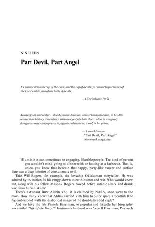 NINETEEN
Part Devil, Part Angel
Ye cannot drink the cup of the Lord, and the cup of devils: ye cannot be partakers of
the Lord's table, and of the table of devils.
—I Corinthians 10:21
Always front and center.. .stood Lyndon Johnson, almost handsome then, in his 40s,
leaner than history remembers, narrow-eyed, his hair sleek...alert in a vaguely
dangerous way - an impresario, a genius of nuances, a wolf in his prime.
— Lance Morrow
"Part Devil, Part Angel"
Newsweek magazine
Illuminists can sometimes be engaging, likeable people. The kind of person
you wouldn't mind going to dinner with or hosting at a barbecue. That is,
unless you knew that beneath that happy, party-like veneer and surface
there was a deep interior of consummate evil.
Take Will Rogers, for example, the loveable Oklahoman storyteller. He was
admired by the nation for his rangy, down to earth humor and wit. Who would know
that, along with his fellow Masons, Rogers bowed before satanic altars and drank
wine from human skulls!
There's astronaut Buzz Aldrin who, it is claimed by NASA, once went to the
moon. How many knew that Aldrin carried with him to outer space a Scottish Rite
flag emblazoned with the diabolical image of the double-headed eagle?
And we have the late Pamela Harriman, so popular and likeable her biography
was entitled "Life of the Party." Harriman's husband was Averell Harriman, Patriarch
 