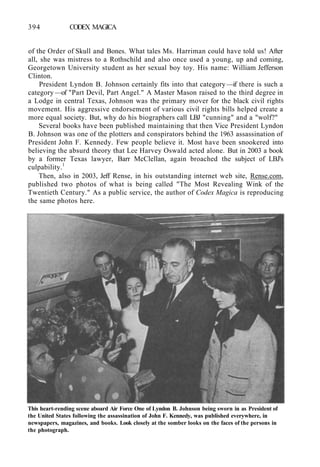 394 CODEX MAGICA
of the Order of Skull and Bones. What tales Ms. Harriman could have told us! After
all, she was mistress to a Rothschild and also once used a young, up and coming,
Georgetown University student as her sexual boy toy. His name: William Jefferson
Clinton.
President Lyndon B. Johnson certainly fits into that category —if there is such a
category —of "Part Devil, Part Angel." A Master Mason raised to the third degree in
a Lodge in central Texas, Johnson was the primary mover for the black civil rights
movement. His aggressive endorsement of various civil rights bills helped create a
more equal society. But, why do his biographers call LBJ "cunning" and a "wolf?"
Several books have been published maintaining that then Vice President Lyndon
B. Johnson was one of the plotters and conspirators behind the 1963 assassination of
President John F. Kennedy. Few people believe it. Most have been snookered into
believing the absurd theory that Lee Harvey Oswald acted alone. But in 2003 a book
by a former Texas lawyer, Barr McClellan, again broached the subject of LBJ's
culpability.1
Then, also in 2003, Jeff Rense, in his outstanding internet web site, Rense.com,
published two photos of what is being called "The Most Revealing Wink of the
Twentieth Century." As a public service, the author of Codex Magica is reproducing
the same photos here.
This heart-rending scene aboard Air Force One of Lyndon B. Johnson being sworn in as President of
the United States following the assassination of John F. Kennedy, was published everywhere, in
newspapers, magazines, and books. Look closely at the somber looks on the faces of the persons in
the photograph.
 