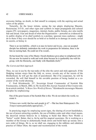 42 CODEX MAGICA
awesome feeling, no doubt, to find oneself in company with the aspiring and actual
rulers of the planet.
Naturally, for the lesser initiate, seeing the top adepts displaying Masonic,
Rosicrucian, O.T.O., and other signs and symbols in major propaganda and cultural
organs (TV, newspapers, magazines, internet, books, public forums, etc.) also instills
fear and dread. Fear and dread of what the Organization — powerful as evidenced by
its public display of its chief symbols to a profane, ignorant mass audience —might
do to them if they ever should be so bold or so foolish as to damage its assets, reveal
its secrets, or betray it:
There is an inevitability...which is at once its horror and its joy...once an accepted
disciple has definitely undertaken the work in preparation for initiation, there is for
him no turning back. He could not if he would...
He has heard the voice of his Master. Occult obedience gives place to enlightened will.
He can now be trusted to walk and work alone because he is unalterably one with his
group, with the Hierarchy, and finally with Shamballa (hell).21
The Carrot and Stick Approach
Thus, we see in use by the top ranks of the elite the carrot and stick approach. If the
fledgling initiate strays from the fold, or, worse, reveals any of the secrets of the
Brotherhood, he will get the stick of punishment. But if he cooperates, he will be
rewarded. He will find himself in the enviable position of being lauded as a co-
creator of the world aborning.
C. Fred Kleinknecht, 33°, Sovereign Grand Commander of Scottish Rite
Freemasonry, in March, 2002, in The Scottish Rite Journal, boasted of this Creator role.
In an article entitled, "A Brave New World of Heroes," Kleinknecht encourages Masonic
disciples by emphasizing:
One of the great lessons of the Scottish Rite is this: We do not inherit the world, we
create it.
"O brave new world, that has such people in it!" —This line from Shakespeare's The
Tempest seems particularly appropriate...22
In practicing magic by employing secret signs, the sharing of covert handshakes,
the use of power-attracting symbols, the use of hidden codes and other ritual means,
the deceived initiate believes he is helping to build that Brave New World—a
"better" world. Better, that is, for he and his magical associates. He is working as a
member of the Group to alchemically break down and build back up society into a
new order of things. He is, as we shall see, engaging in the rabbinic and cabalistic
practice of Tikkun Olam, the repair and reconstruction of the world.
 