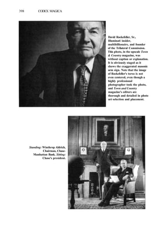 398 CODEX MAGICA
David Rockefeller, Sr.,
Illuminati insider,
multibillionaire, and founder
of the Trilateral Commission.
This photo, in the upscale Town
& Country magazine, was
without caption or explanation.
It is obviously staged as it
shows the exaggerated masonic
arm sign. Note that the image
of Rockefeller's torso is not
even centered, even though a
highly professional
photographer took the photo,
and Town and Country
magazine's editors are
thorough and detailed in photo
art selection and placement.
Standing: Winthrop Aldrich,
Chairman, Chase-
Manhattan Bank. Sitting:
Chase's president.
 