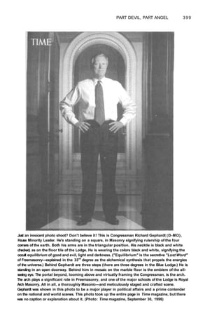 PART DEVIL, PART ANGEL 399
Just an innocent photo shoot? Don't believe it! This is Congressman Richard Gephardt (D-MO),
House Minority Leader. He's standing on a square, in Masonry signifying rulership of the four
corners of the earth. Both his arms are in the triangular position. His necktie is black and white
checked, as on the floor tile of the Lodge. He is wearing the colors black and white, signifying the
occult equilibrium of good and evil, light and darkness. ("Equilibrium" is the secretive "Lost Word"
of Freemasonry—explained in the 33rd
degree as the alchemical synthesis that propels the energies
of the universe.) Behind Gephardt are three steps (there are three degrees in the Blue Lodge.) He is
standing in an open doorway. Behind him in mosaic on the marble floor is the emblem of the all-
seeing eye. The portal beyond, looming above and virtually framing the Congressman, is the arch.
The arch plays a significant role in Freemasonry, and one of the major schools of the Lodge is Royal
Arch Masonry. All in all, a thoroughly Masonic—and meticulously staged and crafted scene.
Gephardt was shown in this photo to be a major player in political affairs and a prime contender
on the national and world scenes. This photo took up the entire page in Time magazine, but there
was no caption or explanation about it. (Photo: Time magazine, September 30, 1996)
 