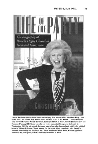 PART DEVIL, PART ANGEL 4 0 1
Pamela Harriman is doing more here with her body than merely being "Life of the Party," title
of this book. A Churchill heir, Pamela was a mistress of one of the Illuminati Rothschilds and
later married Governor Averell Harriman, Patriarch of Skull & Bones. Pamela Harriman met and
"mentored" young Bill Clinton when he was just a student at Georgetown University in
Washington, D.C. She introduced the young man to her aging husband and voila! - the political
career of William Jefferson Clinton was on the fast track. Many years later, after Pamela's
husband passed away and President Bill Clinton was in the White House, Clinton appointed
Pamela to the prestigious post of Ambassador to France in Paris.
 
