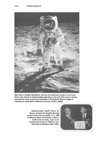 402 CODEX MAGICA
Buzz Aldrin, Scottish Rite Mason, was the first astronaut to walk on the moon.
Aldrin also planted a double-headed eagle flag on the soil of the moon's surface,
claiming the moon as territory belonging to the Supreme Mother Lodge of
Freemasonry. Note Aldrin's Masonic arm pose. (Photo: NASA)
Astronaut Edwin "BUZZ" Aldrin, 33°
Mason, presents the Scottish Rite flag
carried to the moon on Apollo 11 in 1969
to Masonic Grand Commander Luther A.
Smith (from the book, Lodge of the
Doubleheaded Eagle, by William L. Fox,
University of Arkansas Press, 1997).
 