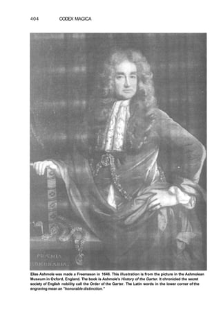 404 CODEX MAGICA
Elias Ashmole was made a Freemason in 1646. This illustration is from the picture in the Ashmolean
Museum in Oxford, England. The book is Ashmole's History of the Garter. It chronicled the secret
society of English nobility call the Order of the Garter. The Latin words in the lower corner of the
engraving mean an "honorable distinction."
 