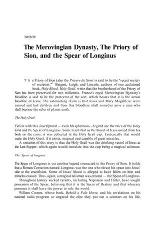 TWENTY
The Merovingian Dynasty, The Priory of
Sion, and the Spear of Longinus
T h e Priory of Sion (also the Prieure de Sion) is said to be the "secret society
of societies."1
Baigent, Leigh, and Lincoln, authors of one acclaimed
book, Holy Blood, Holy Grail, write that the brotherhood of the Priory of
Sion has been preserved for two millennia. France's royal Merovingian Dynasty's
bloodline is said to be the protector of the sect, which boasts that it is the actual
bloodline of Jesus. The astonishing claim is that Jesus and Mary Magdalene were
married and had children and from this bloodline shall someday arise a man who
shall become the ruler of planet earth.
The Holy Grail
Tied in with this unscriptural — even blasphemous—legend are the tales of the Holy
Grail and the Spear of Longinus. Some teach that as the blood of Jesus oozed from his
body on the cross, it was collected in the Holy Grail cup. Esoterically that would
make the Holy Grail, if it exists, magical and capable of great miracles.
A variation of this story is that the Holy Grail was the drinking vessel of Jesus at
the Last Supper, which again would translate into the cup being a magical talisman.
The Spear of longinus
The Spear of Longinus is yet another legend connected to the Priory of Sion. It holds
that a Roman Centurion named Longinus was the one who thrust his spear into Jesus'
side at the crucifixion. Some of Jesus' blood is alleged to have fallen on him and
miracles ensued. Thus, again, a magical talisman was created — the Spear of Longinus.
Throughout history wicked tyrants, including Napoleon and Hitler, have sought
possession of the Spear, believing that it is the Spear of Destiny and that whoever
possesses it shall have the power to rule the world.
William Cooper, whose book, Behold a Pale Horse, and his revelations on his
national radio program so angered the elite they put out a contract on his life,
 