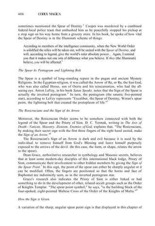 406 CODEX MAGICA
sometimes mentioned the Spear of Destiny.2
Cooper was murdered by a combined
federal-local police team that ambushed him as he peacefully stopped his pickup at
a stop sign on his way home from a grocery store. In his book, he spoke of how vital
the Spear of Destiny is in the Illuminati scheme of things:
According to members of the intelligence community, when the New World Order
is solidified the relics will be taken out, will be united with the Spear of Destiny, and
will, according to legend, give the world's ruler absolute power... Again, I remind
you that it makes not one iota of difference what you believe. If they (the Illuminati)
believe, you will be affected.3
The Spear As Pentagram and Lightning Bolt
The Spear is a symbol of long-standing repute in the pagan and ancient Mystery
Religions. In the Egyptian religion, it was called the Arrow of Re, or Ra, the Sun God,
who was also called Horus, son of Osiris and his reincarnation, who had the all-
seeing eye. Anton LaVey, in his book Satan Speaks, notes that the Sign of the Spear is
actually the inverted pentagram.4
In turn, the pentagram (the satanic five-pointed
star), according to LaVey represents "Excalibur, the Spear of Destiny, Wotan's spear
point, the lightning bolt that created the protoplasm of life."5
The Rosicrucians and the Sign of An Arrow
Moreover, the Rosicrucian Order seems to be somehow connected with both the
legend of the Spear and the Priory of Sion. D. C. Yermak, writing in The Axis of
Death - Vatican, Masonry, Zionism, Enemies of God, explains that, "The Rosicrucians,
by making their secret sign with the first three fingers of the right hand united, make
the Sign of an Arrow."6
The Rosicrucian's Sign of an Arrow is dark and evil because it is used by the
individual to remove himself from God's Blessing and leave himself purposely
exposed to the arrows of the devil. (In this case, the form, or shape, relates the arrow
to the spear).
Dean Grace, authoritative researcher in symbology and Masonic secrets, believes
that at least some modern-day disciples of this international black lodge, Priory of
Sion, communicate their involvement to other hidden members by giving the Sign of
the Spear Point.7
In this sign, the point of the spear can either be sharply angular or it
can be modified. Often, the fingers are positioned so that the horns and face of
Baphomet are indistinctly seen, as in the inverted pentagram star.
Grace's research also indicates the Priory of Sion is either linked or had
something to do in the development of other, related occult groups such as the Order
of Knights Templar. "The spear point symbol," he says, "is the building block of the
four-spoked, eight-pointed Maltese Cross of the Order of the Knights of Malta."8
How the Sign is Given
A variation of the sharp, angular spear point sign is that displayed in this chapter of
 