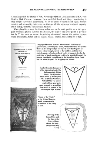 THE MEROVINGIAN DYNASTY, THE PRIORY OF SION 407
Codex Magica in the photos of ABC News reporter Sam Donaldson and U.S.A. Vice
President Dick Cheney. However, their modified hand and finger positioning is
likely simply a personal eccentricity. As in all cases of secret hand signs, human
variation and personality intervene, so that not all the signs are rendered expertly
and in a crisp, uniform, standardized fashion.
When placed in or near the female vulva area or the male genital area, the spear
point becomes a phallic symbol. In all cases, the sign of the spear point is given so
that the Y, the spear or arrow, is pointing downward, toward the nether regions
where, presumably, Satan and his legions reside. That is, toward the pit of hell.
Title page of Barbara Walker's The Woman's Dictionary of
Symbols and Sacred Objects. Inside, Walker identified the symbol
shown as the Dragon's Eye. She reports that the Dragon's Eye
forms a triple triangle, sacred to the Goddess, and that this
symbol appears often in medieval books of magic, to invoke the
protection of female spirits and entities. In fact, the Dragon's Eye
bears a remarkable resemblence to the Sign of the Spear Point,
and the name Dragon's Eye is approprate, indeed.
Symbol from the back cover
of the fascinating book, The
Talisman of the United
States: The Mysterious
Street Lines of Washington,
D.C., by Charles Westbook,
Ph.D. (1990). The symbol
depicted is a spear point
superimposed by a modified
fleur de lis, a symbol of the
Merovingian royal dynasty.
"Shield of the Trinity,"
in the British Museum,
which turns out to be
an emblem of the Priory
of Sion.
Drawing of the
Rock of Sion and
the Sign of the
Priory of Sion.
(From the book,
Holy Blood, Holy
Grail)
 