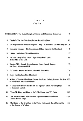 TABLE OF
Contents
INTRODUCTION: The Occult Script-A Colossal and Monstrous Conspiracy 9
1 Caution!—You Are Now Entering the Forbidden Zone 1 5
2 The Megalomania of the Psychopaths—Why The llluminati Do What They Do 25
3 Concealed Messages—The Importance of Hand Signs to the llluminati 45
4 Hidden Hand of the Men of Jahbuhlun 53
5 For He's a Jolly Good Fellow—Sign of the Devil's Claw 81
By the Men of the Craft
6 Baphles Me!—Horned Beasts, Leaping Goats, Satanic Beards, 97
and Other Messages of Evil
7 "El Diablo" Shows His Horns-The Devil Rides Out! 119
8 Secret Handshakes of the llluminati 145
9 A Show of Hands—llluminists Employ the Grand Hailing Sign and the Sign 177
of Admiration and Astonishment
10 "I Gruesomely Swear That I'm On the Square"—More Revealing Signs 189
of llluminati Cultists
11 "Cross My Heart and Hope to Die"—The Mysterious "X" Factor 205
12 That Ravenous Dark Bird—Sublime Mysteries of the Illuminati's 241
Double-Headed Eagle
1 3 The Riddle of the Great Seal of the United States, and the All-Seeing Eye 265
of the Serpent of Wisdom
 