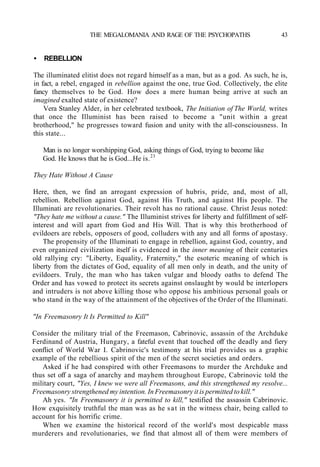 THE MEGALOMANIA AND RAGE OF THE PSYCHOPATHS 43
• REBELLION
The illuminated elitist does not regard himself as a man, but as a god. As such, he is,
in fact, a rebel, engaged in rebellion against the one, true God. Collectively, the elite
fancy themselves to be God. How does a mere human being arrive at such an
imagined exalted state of existence?
Vera Stanley Alder, in her celebrated textbook, The Initiation of The World, writes
that once the Illuminist has been raised to become a "unit within a great
brotherhood," he progresses toward fusion and unity with the all-consciousness. In
this state...
Man is no longer worshipping God, asking things of God, trying to become like
God. He knows that he is God...He is.23
They Hate Without A Cause
Here, then, we find an arrogant expression of hubris, pride, and, most of all,
rebellion. Rebellion against God, against His Truth, and against His people. The
Illuminati are revolutionaries. Their revolt has no rational cause. Christ Jesus noted:
"They hate me without a cause." The Illuminist strives for liberty and fulfillment of self-
interest and will apart from God and His Will. That is why this brotherhood of
evildoers are rebels, opposers of good, colluders with any and all forms of apostasy.
The propensity of the Illuminati to engage in rebellion, against God, country, and
even organized civilization itself is evidenced in the inner meaning of their centuries
old rallying cry: "Liberty, Equality, Fraternity," the esoteric meaning of which is
liberty from the dictates of God, equality of all men only in death, and the unity of
evildoers. Truly, the man who has taken vulgar and bloody oaths to defend The
Order and has vowed to protect its secrets against onslaught by would be interlopers
and intruders is not above killing those who oppose his ambitious personal goals or
who stand in the way of the attainment of the objectives of the Order of the Illuminati.
"In Freemasonry It Is Permitted to Kill"
Consider the military trial of the Freemason, Cabrinovic, assassin of the Archduke
Ferdinand of Austria, Hungary, a fateful event that touched off the deadly and fiery
conflict of World War I. Cabrinovic's testimony at his trial provides us a graphic
example of the rebellious spirit of the men of the secret societies and orders.
Asked if he had conspired with other Freemasons to murder the Archduke and
thus set off a saga of anarchy and mayhem throughout Europe, Cabrinovic told the
military court, "Yes, I knew we were all Freemasons, and this strengthened my resolve...
Freemasonry strengthened my intention. In Freemasonry it is permitted to kill."
Ah yes. "In Freemasonry it is permitted to kill," testified the assassin Cabrinovic.
How exquisitely truthful the man was as he sat in the witness chair, being called to
account for his horrific crime.
When we examine the historical record of the world's most despicable mass
murderers and revolutionaries, we find that almost all of them were members of
 