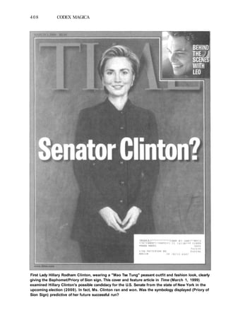 408 CODEX MAGICA
First Lady Hillary Rodham Clinton, wearing a "Mao Tse Tung" peasant outfit and fashion look, clearly
giving the Baphomet/Priory of Sion sign. This cover and feature article in Time (March 1, 1999)
examined Hillary Clinton's possible candidacy for the U.S. Senate from the state of New York in the
upcoming election (2000). In fact, Ms. Clinton ran and won. Was the symbology displayed (Priory of
Sion Sign) predictive of her future successful run?
 