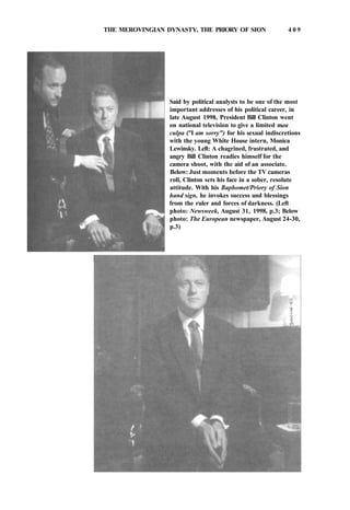 THE MEROVINGIAN DYNASTY, THE PRIORY OF SION 4 0 9
Said by political analysts to be one of the most
important addresses of his political career, in
late August 1998, President Bill Clinton went
on national television to give a limited mea
culpa ("I am sorry") for his sexual indiscretions
with the young White House intern, Monica
Lewinsky. Left: A chagrined, frustrated, and
angry Bill Clinton readies himself for the
camera shoot, with the aid of an associate.
Below: Just moments before the TV cameras
roll, Clinton sets his face in a sober, resolute
attitude. With his Baphomet/Priory of Sion
hand sign, he invokes success and blessings
from the ruler and forces of darkness. (Left
photo: Newsweek, August 31, 1998, p.3; Below
photo: The European newspaper, August 24-30,
p.3)
 