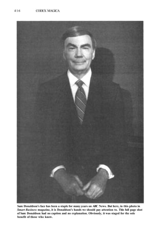 416 CODEX MAGICA
Sam Donaldson's face has been a staple for many years on ABC News. But here, in this photo in
Smart Business magazine, it is Donaldson's hands we should pay attention to. This full page shot
of Sam Donaldson had no caption and no explanation. Obviously, it was staged for the sole
benefit of those who know.
 