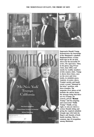 THE MEROVINGIAN DYNASTY, THE PRIORY OF SION 4 1 7
Impresario Donald Trump
demonstrates his knowledge
of the Illuminati's cabalistic
Baphomet/Priory of Sion
hand sign in the ad (left,
above) for his successful TV
series, The Apprentice. Then,
in the glossy mag Private
Clubs, June 2004, read
mostly by wealthy members
of elite country clubs. Trump
is shown three times, once
on the cover and twice
inside, in cabalistic poses.
Analysis: At center, above,
Trump's necktie and hands
create a sexual "diamond in
the lotus" position, with
three triangles. The
magazine cover photo at left
includes the mirror factor,
the message being that there
are two Trumps, the
esoteric, private "Illuminati
Trump," and the outgoing
and extroverted "Public
Trump." Finally, at top,
right, we also are shown a
serious Donald sitting and
giving the required cabalistic
triangle sign with both the
fingers and thumbs of both
hands touching. This is a
common sign of recognition
among Illuminati.
 