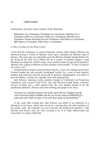 44 CODEX MAGICA
Freemasonry and other secret societies of the Illuminati:
Robespierre was a Freemason; Weishaupt was a Freemason; Napoleon was a
Freemason; Lenin was a Freemason; Stalin was a Freemason; Mussolini was a
Freemason; Truman and Roosevelt were Freemasons; Ariel Sharon is a Freemason;
Bill Clinton is a Freemason; Fidel Castro is a Freemason.
Is There No Help For the Widow's Son?
At his trial for conspiracy to commit homicide, satanist rebel Charles Manson was
observed giving a variety of Masonic hand signs, including the Masonic sign of
distress. The same sign was reportedly given by Mormon founder Joseph Smith as he
lay dying on the floor of an Illinois jail on a variety of criminal charges. Lying
bleeding and desperate, Smith's raspy voice could be heard crying out the plaintive,
Masonic wail, calling on Masons to help a brother in dire trouble, "Is there no help for
the widow's son?"
Joseph Smith no doubt could not believe that he, a man who claimed to be God's
Chosen Prophet but who secretly worshipped Lucifer; he, a man of such superior
intellect and endowed with the occult gift of spiritual enlightenment, was about to
meet his Maker, a victim of a vigilante mob who despised him.
Jack Parsons, American rocket scientist, founder of California's Jet Propulsion
Laboratory, and a priest of the O.T.O., was, like Mormon Joseph Smith, a premier
servant of Satan and a rebel against God. He even fancied himself to be the
prophesied antichrist. Parsons wrote this chilling paragraph in his diary:
And thus was I antichrist loosed in the world; and to this am I pledged, that the
work of the beast shall be fulfilled, and the way for the coming of BABALON be
made open and I shall not cease or rest until these things are accomplished. 24
A few years after writing this, Jack Parsons was killed in an explosion in a
laboratory at his home, which also served as a meeting place for other members of
his satanic order. He evidently was not to become the prophesied antichrist, a fact
Parsons now knows only too well, residing as he is in some subterranean cell
somewhere in a place called hell.
 