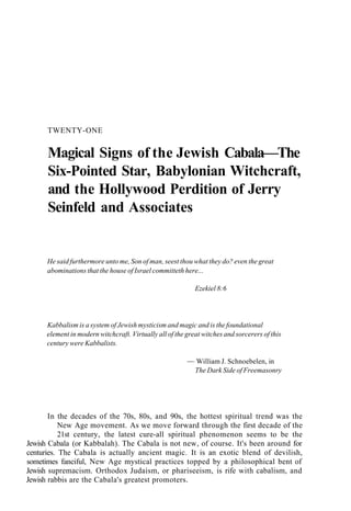 TWENTY-ONE
Magical Signs of the Jewish Cabala—The
Six-Pointed Star, Babylonian Witchcraft,
and the Hollywood Perdition of Jerry
Seinfeld and Associates
He said furthermore unto me, Son of man, seest thou what they do? even the great
abominations that the house of Israel committeth here...
Ezekiel 8:6
Kabbalism is a system of Jewish mysticism and magic and is the foundational
element in modern witchcraft. Virtually all of the great witches and sorcerers of this
century were Kabbalists.
— William J. Schnoebelen, in
The Dark Side of Freemasonry
In the decades of the 70s, 80s, and 90s, the hottest spiritual trend was the
New Age movement. As we move forward through the first decade of the
21st century, the latest cure-all spiritual phenomenon seems to be the
Jewish Cabala (or Kabbalah). The Cabala is not new, of course. It's been around for
centuries. The Cabala is actually ancient magic. It is an exotic blend of devilish,
sometimes fanciful, New Age mystical practices topped by a philosophical bent of
Jewish supremacism. Orthodox Judaism, or phariseeism, is rife with cabalism, and
Jewish rabbis are the Cabala's greatest promoters.
 