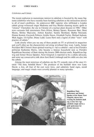 420 CODEX MAGICA
Celebrities and Cabala
The recent explosion in mainstream interest in cabalism is boosted by the many big-
name celebrities who have recently been hawking cabalism as the miraculous answer
to all of man's problems. An undercover BBC reporter who infiltrated a London
cabala group witnessed singer Madonna and Guy Ritchie chanting mystic spells to
"cleanse" Chernobyl, the site in Ukraine of a nuclear plant disaster in 1986.1
Other
news accounts link entertainers Paris Hilton, Britney Spears, Roseanne Barr, Demi
Moore, Shirley MacLaine, Ashton Kutcher, Sandra Bernhard, Barbra Streisand,
Dianne Keaton, Gwyneth Paltrow, Goldie Hawn, Elizabeth Taylor, Michael Jackson,
Mick Jagger, Uri Gellar, Diane Ladd, Laura Dern and a legion of other "stars" with
practice of cabala.2
Look closely when you see any of these people on TV or pictured in magazines
and you'll often see the characteristic red string wristband they wear. Lately, former
President Bill Clinton's been spotted wearing it—he's a cabalist—and so has Florida's
politician Katherine Harris, who became a famous household icon as Florida's
Republican Secretary of State during the bizarre 2000 election snafu. Republican big-
wig and former House Speaker, Newt Gingrich is reported to be a cabala advocate,
and some say conservative talk show host Rush Limbaugh and his rabbi are also into
the cabala.
Among the most notorious of cabalists are the TV comedy stars of the once #1-
rated "The Jerry Seinfeld Show." The producer of the Seinfeld show was Larry
David, a Jew, all four of the cast were Jews, and cabalistic hand signs, occult
language, and magic rituals were covertly planted in many episodes.
Republican Party
spokesman and former
Speaker of the House Newt
Gingrich, shown here
wearing his Judaism skull
cap, is into New Age
cabalistic magic and is a
paid spokesman for
Zionist interests.
 