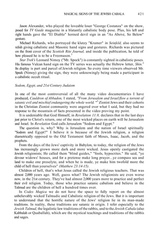MAGICAL SIGNS OF THE JEWISH CABALA 421
Jason Alexander, who played the loveable loser "George Costanza" on the show,
posed for TV Guide magazine in a blatantly cabalistic body pose. Plus, his left and
right hands gave the "El Diablo" horned devil sign in an "As Above, So Below"
gesture.
Michael Richards, who portrayed the klutzy "Kramer" in Seinfeld, also seems to
relish giving cabalistic and Masonic hand signs and gestures. Richards was pictured
on the front cover of the Scottish Rite Journal, and inside the publication, he told of
how pleased he is to be a Freemason.3
Star Trek's Leonard Nimoy ("Mr. Spock") is constantly sighted in cabalistic poses.
His famous Vulcan hand sign on the TV series was actually the Hebrew letter, Shin.4
Its display is part and parcel of Jewish religion. So every time viewers observed Mr.
Spock (Nimoy) giving the sign, they were unknowingly being made a participant in
a cabalistic occult ritual.
Sodom, Egypt, and 21st Century Judaism
In one of the most controversial of all the many video documentaries I have
produced, Cauldron of Abbadon, I stated, "From Jerusalem and Israel flow a torrent of
satanic evil and mischief endangering the whole world. "5
Zionist Jews and their cohorts
in the Christian Zionist community were angered over what I said, but they had no
response to the mountain of facts presented in the video proving my point.
It is undeniable that God Himself, in Revelation 11:8, declares that in the last days
just prior to Christ's return, one of the most wicked places on earth will be Jerusalem
and Israel. In Revelation God calls Jerusalem "Sodom and Egypt."
The question is, why? Why is Jerusalem and the nation of Israel spiritually
"Sodom and Egypt?" I believe it is because of the Jewish religion, a religion
diametrically opposed to the Old Testament faith of Moses, Isaac, Jacob, and the
prophets.
From the days of the Jews' captivity in Babylon, to today, the religion of the Jews
has increasingly grown more dark and more wicked. Jesus openly castigated the
Jewish religionists; He called them "blind guides," "fools, hypocrites." He said, "ye
devour widows' houses, and for a pretense make long prayer...ye compass sea and
land to make one proselyte, and when he is made, ye make him twofold more the
child of hell than yourselves" (Matthew 23:14-15).
Children of hell, that's what Jesus called the Jewish religious teachers. That was
almost 2,000 years ago. Well, guess what? The Jewish religionists are even worse
now, in the 21st century. They've had almost 2,000 years more to practice and perfect
their evil religion. Today, those who practice satanic cabalism and believe in the
Talmud are the children of hell a hundred times over.
In Codex Magica we do not have the space to fully report on the almost
unbelievably wicked Talmudic and Cabalistic religion of the Jews. But it is important
to understand that the horrific nature of the Jews' religion lie in its man-made
traditions. In reality, these traditions are satanic in origin. I refer especially to the
Jewish Talmud, the legalistic law traditions of the rabbis, and to the Jewish Cabala (also
Kabbalah or Quaballah), which are the mystical teachings and traditions of the rabbis
and sages.
 