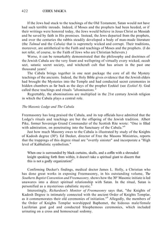 422 CODEX MAGICA
If the Jews had stuck to the teachings of the Old Testament, Satan would not have
had such terrible inroads. Indeed, if Moses and the prophets had been heeded, or if
their writings were honored today, the Jews would believe in Jesus Christ as Messiah
and be saved by faith in His promises. Instead, the Jews departed from the prophets,
and over the centuries the rabbis steadily developed a body of man-made literature
(the Talmud and the Cabala) that is supremely wicked and corrupt. Their traditions,
moreover, are antithetical to the Faith and teachings of Moses and the prophets. (I do
not refer, of course, to the Faith of Jews who are Christian believers.)
Worse, it can be remarkably demonstrated that the philosophy and doctrines of
the Jewish Cabala are the very fount and wellspring of virtually every wicked, occult
sect, satanic secret society, and witchcraft cult that has arisen in the past one
thousand years!
The Cabala brings together in one neat package the core of all the Mystery
teachings of the ancients. Indeed, the Holy Bible gives evidence that the Jewish elders
had brought the Mysteries into the Temple and had conducted secret ceremonies in
hidden chambers as far back as the days of the prophet Ezekiel (see Ezekiel 8). God
called these teachings and rituals "abominations."
Regrettably, the abominations are multiplied in the 21st century Jewish religion
in which the Cabala plays a central role.
The Masonic Lodge and The Cabala
Freemasonry has long praised the Cabala, and its top officials have admitted that the
Lodge's rituals and teachings are but the offspring of the Jewish tradition. Albert
Pike, former Sovereign Grand Commander of the Scottish Rite wrote: "One is filled
with admiration, on penetrating into the Sanctuary of the Cabala."6
Just how much Masonry owes to the Cabala is illustrated by study of the Knights
of Kadosh degree (30°). Ed Decker, director of Free the Masons Ministries, reports
that the trappings of this degree ritual are "overtly sinister" and incorporate a "High
level of Kabbalistic symbolism."
When one is surrounded by black curtains, skulls, and a coffin with a shrouded
knight speaking forth from within, it doesn't take a spiritual giant to discern that
this is not a godly organization!7
Confirming Decker's findings, medical doctor James L. Holly, a Christian who
has done great works in exposing Freemasonry, in his outstanding volume, The
Southern Baptist Convention and Freemasonry, shows how the 30° Masonic initiate is led
unawares into a direct spiritual relationship with Satan. In the ritual, Satan is
personified as a mysterious cabalistic mystic.8
Interestingly, Richardson's Monitor of Freemasonry says that, "the Knights of
Kadosh Degree is intimately connected with the ancient Order of Knights Templar,
as it commemorates their old ceremonies of initiation."9
Allegedly, the members of
the Order of Knights Templar worshipped Baphomet, the hideous male/female
Luciferian goat god and conducted blasphemous ceremonies, which included
urinating on a cross and homosexual sodomy.
 